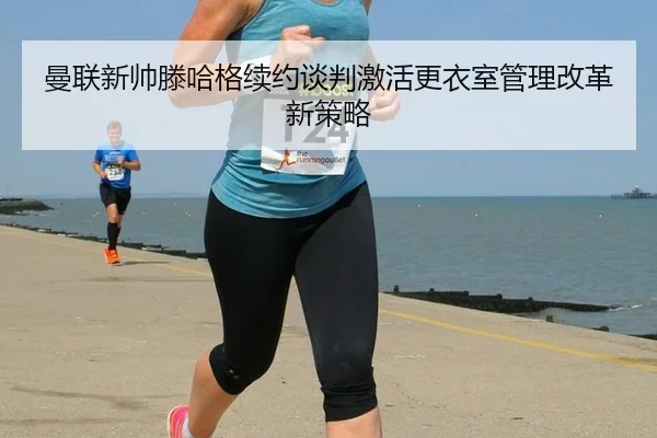 曼联新帅滕哈格续约谈判激活更衣室管理改革新策略